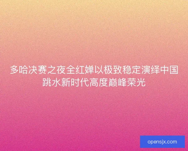 多哈决赛之夜全红婵以极致稳定演绎中国跳水新时代高度巅峰荣光